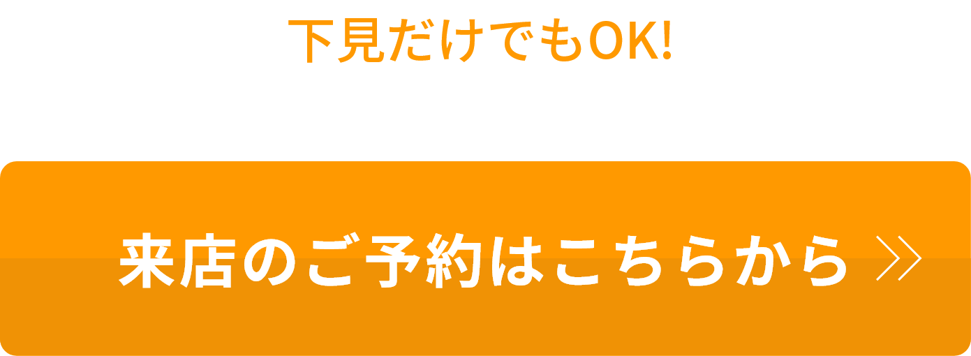 下見だけでもOK! まずは店舗でご相談ください 来店のご予約はこちらから