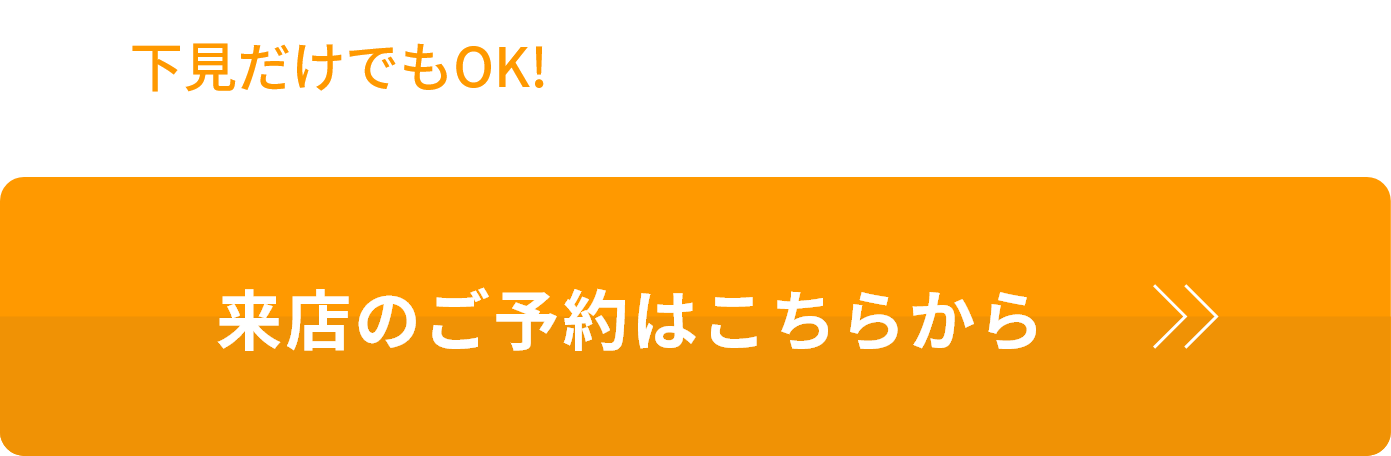 下見だけでもOK! まずは店舗でご相談ください 来店のご予約はこちらから