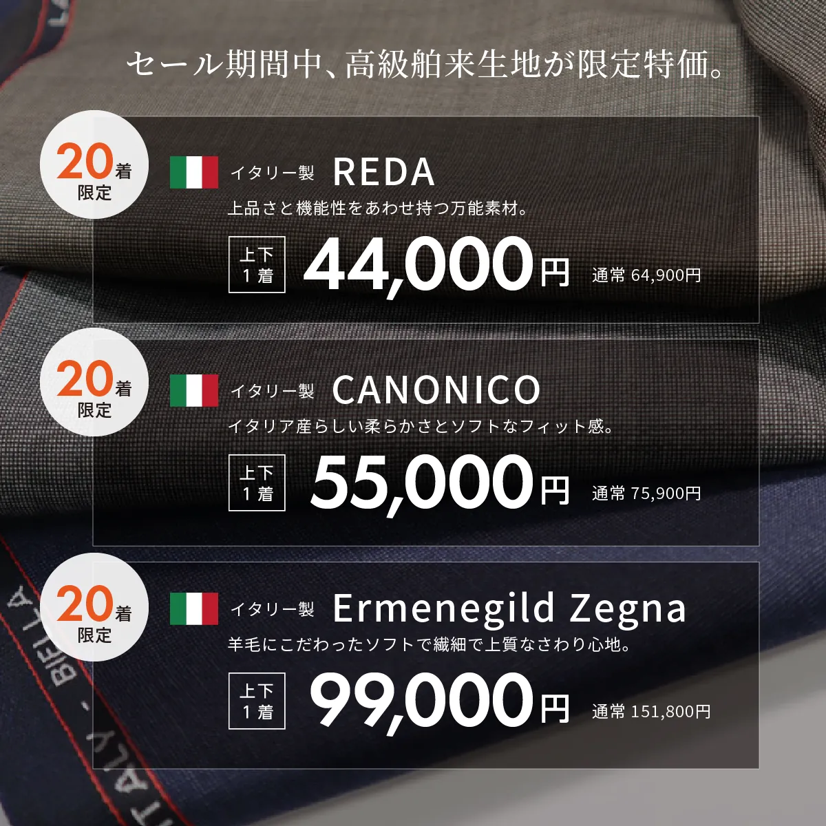 セール期間中、高級舶来生地が限定特価。イタリー製REDA 上品さと機能性をあわせ持つ万能素材。44,000円(通常 64,900円)
イタリー製CANONICO イタリア産らしい柔らかさとソフトなフィット感。55,000円(通常 75,900円)
イタリー製Ermenegild Zegna 羊毛にこだわったソフトで繊細で上質なさわり心地。99,000円(通常 151,800円)