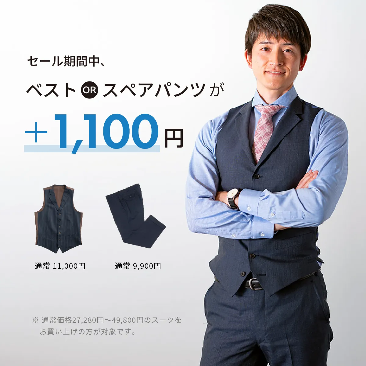 セール期間中、ベスト or スペアパンツが +1,100円。※ 通常価格27,280円~49,800円のスーツをお買い上げの方が対象です。