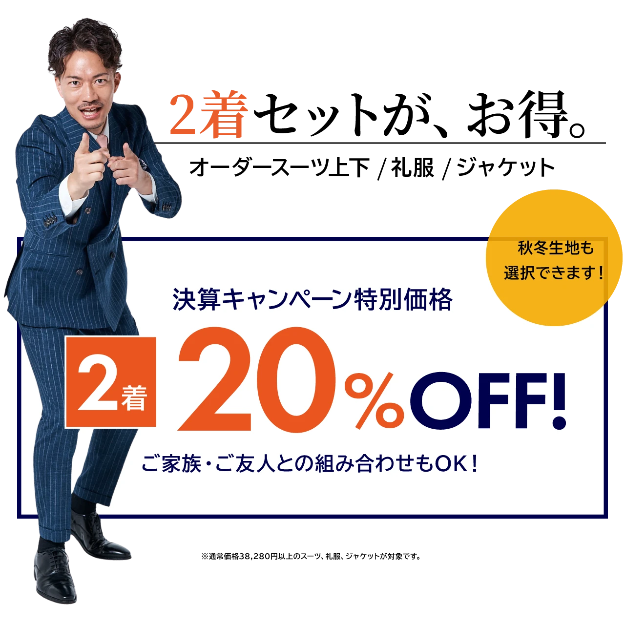 2着セットが、お得。オーダースーツ上下/礼服/ジャケット 決算キャンペーン特別価格20%OFF！ 2着 秋冬生地も 選択できます！ ご家族・ご友人との組み合わせもOK！※通常価格38,280円以上のスーツ、礼服、ジャケットが対象です。