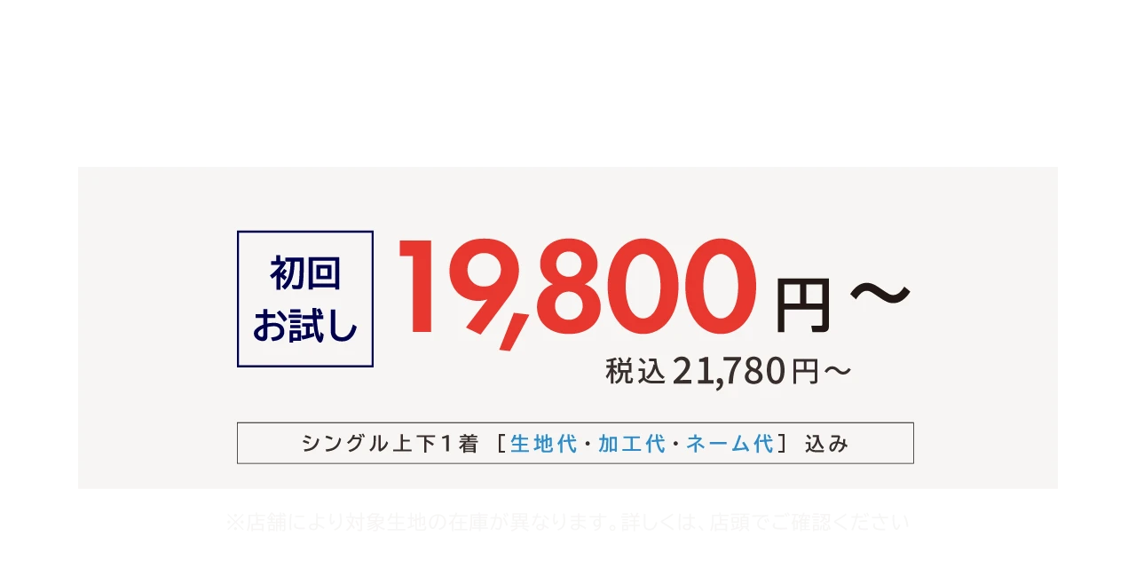 初めての方は、初回お試し価格で。初回お試し 19,800円〜 税込21,780円〜 シングル上下1着［生地代・加工代・ネーム代］込み ※店舗により対象生地の在庫が異なります。詳しくは、店頭でご確認ください